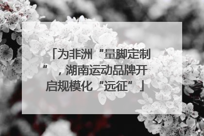 为非洲“量脚定制”，湖南运动品牌开启规模化“远征”