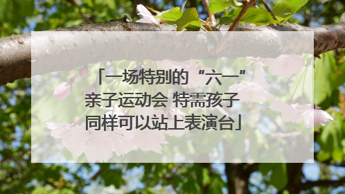 一场特别的“六一”亲子运动会 特需孩子同样可以站上表演台