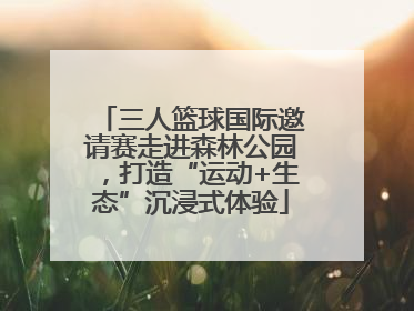 三人篮球国际邀请赛走进森林公园，打造“运动+生态”沉浸式体验