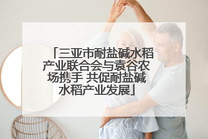 三亚市耐盐碱水稻产业联合会与袁谷农场携手 共促耐盐碱水稻产业发展
