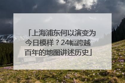 上海浦东何以演变为今日模样？24幅跨越百年的地图讲述历史