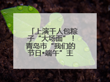 上演千人包粽子“大场面”！青岛市“我们的节日•端午”主题活动启幕