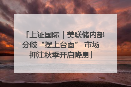 上证国际｜美联储内部分歧“摆上台面” 市场押注秋季开启降息