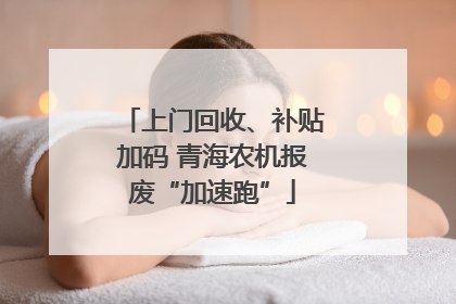 上门回收、补贴加码 青海农机报废“加速跑”