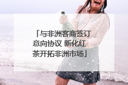 与非洲客商签订意向协议 新化红茶开拓非洲市场