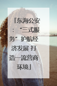 东海公安：“三式服务”护航经济发展 打造一流营商环境