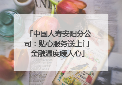 中国人寿安阳分公司：贴心服务送上门 金融温度暖人心