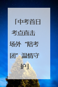 中考首日考点直击 场外“陪考团”温情守护