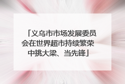 义乌市市场发展委员会在世界超市持续繁荣中挑大梁、当先锋