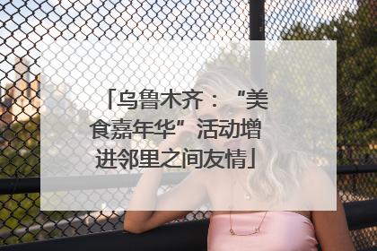 乌鲁木齐：“美食嘉年华”活动增进邻里之间友情