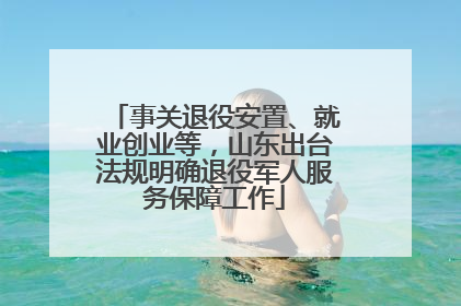 事关退役安置、就业创业等，山东出台法规明确退役军人服务保障工作