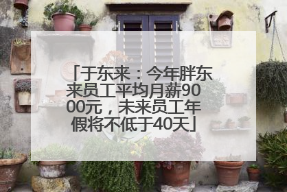 于东来：今年胖东来员工平均月薪9000元，未来员工年假将不低于40天