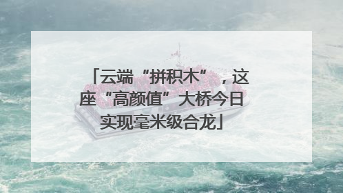 云端“拼积木”，这座“高颜值”大桥今日实现毫米级合龙