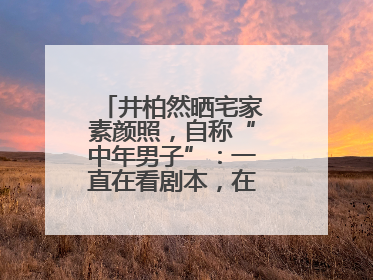 井柏然晒宅家素颜照，自称“中年男子”：一直在看剧本，在家比剧组还忙