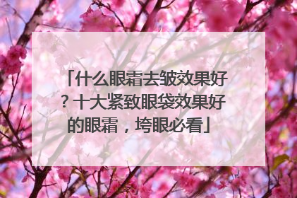 什么眼霜去皱效果好？十大紧致眼袋效果好的眼霜，垮眼必看
