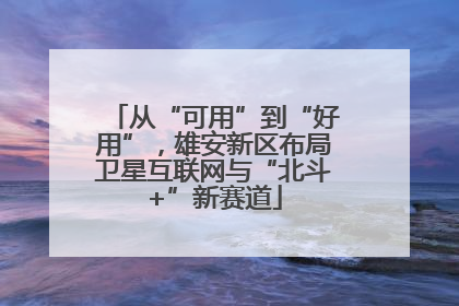 从“可用”到“好用”，雄安新区布局卫星互联网与“北斗+”新赛道