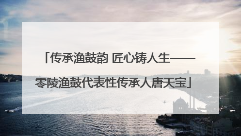传承渔鼓韵 匠心铸人生——零陵渔鼓代表性传承人唐天宝