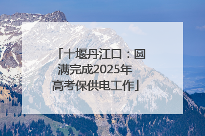 十堰丹江口：圆满完成2025年高考保供电工作