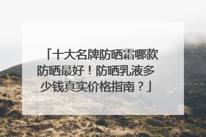 十大名牌防晒霜哪款防晒最好！防晒乳液多少钱真实价格指南？