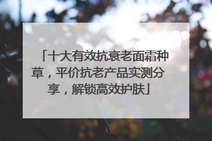 十大有效抗衰老面霜种草，平价抗老产品实测分享，解锁高效护肤