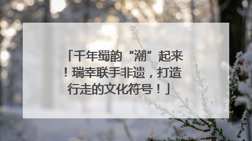 千年蜀韵“潮”起来！瑞幸联手非遗，打造行走的文化符号！