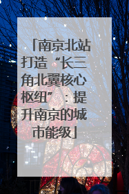 南京北站打造“长三角北翼核心枢纽”：提升南京的城市能级