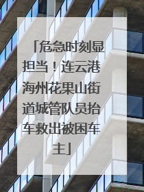 危急时刻显担当！连云港海州花果山街道城管队员抬车救出被困车主