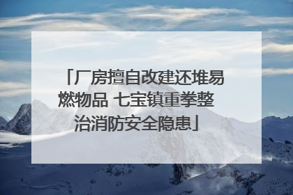厂房擅自改建还堆易燃物品 七宝镇重拳整治消防安全隐患