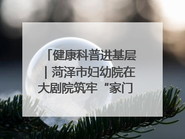 健康科普进基层｜菏泽市妇幼院在大剧院筑牢“家门口”健康防线