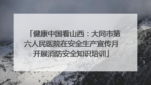 健康中国看山西：大同市第六人民医院在安全生产宣传月开展消防安全知识培训