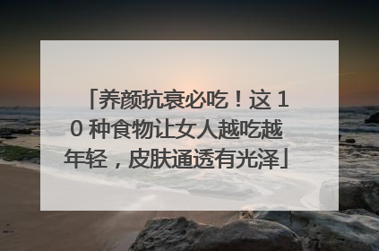 养颜抗衰必吃！这 10 种食物让女人越吃越年轻，皮肤通透有光泽