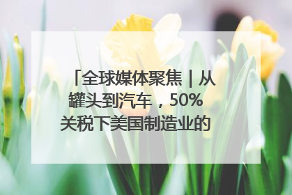 全球媒体聚焦｜从罐头到汽车，50%关税下美国制造业的“生死劫”