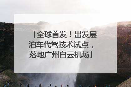 全球首发！出发层泊车代驾技术试点，落地广州白云机场