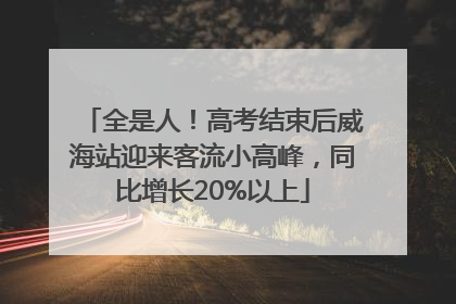 全是人！高考结束后威海站迎来客流小高峰，同比增长20%以上