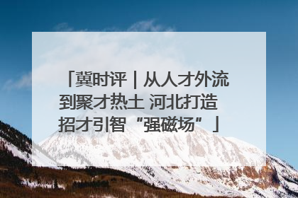 冀时评｜从人才外流到聚才热土 河北打造招才引智“强磁场”