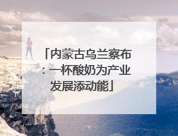 内蒙古乌兰察布：一杯酸奶为产业发展添动能