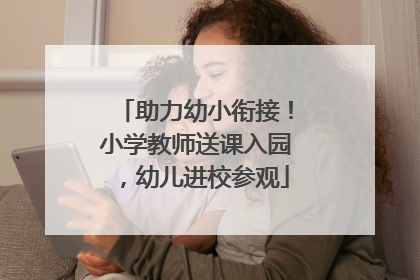 助力幼小衔接！小学教师送课入园，幼儿进校参观