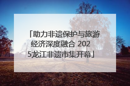 助力非遗保护与旅游经济深度融合 2025龙江非遗市集开幕