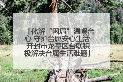化解“困局”温暖台心 守护台属安心生活 开封市龙亭区台联积极解决台属生活难题