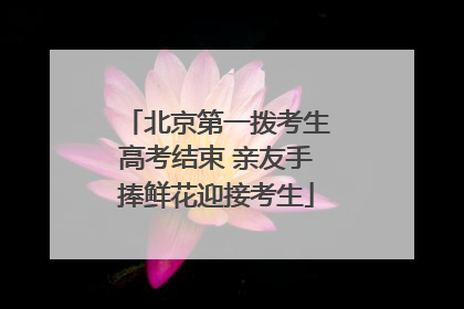 北京第一拨考生高考结束 亲友手捧鲜花迎接考生