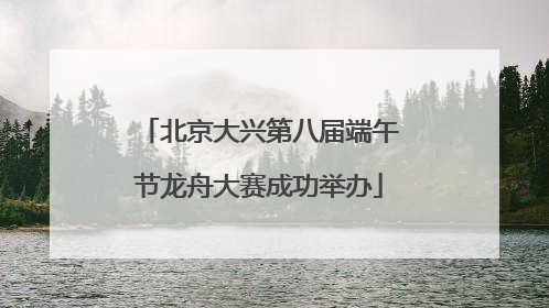 北京大兴第八届端午节龙舟大赛成功举办