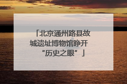 北京通州路县故城遗址博物馆睁开“历史之眼”