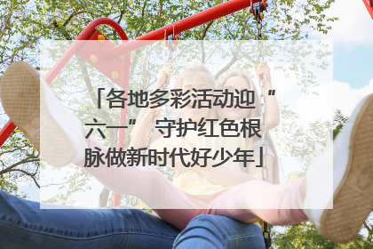 各地多彩活动迎“六一” 守护红色根脉做新时代好少年