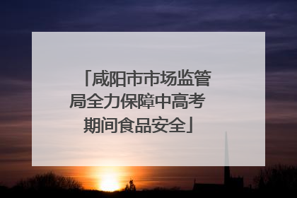 咸阳市市场监管局全力保障中高考期间食品安全