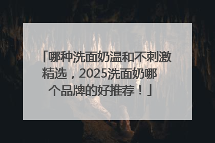 哪种洗面奶温和不刺激精选，2025洗面奶哪个品牌的好推荐！