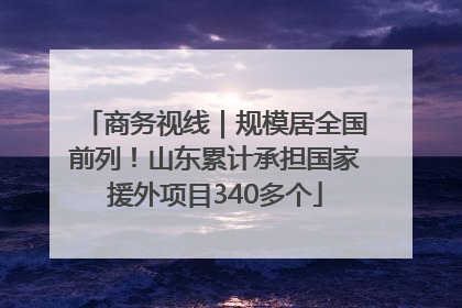 商务视线｜规模居全国前列！山东累计承担国家援外项目340多个
