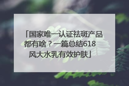国家唯一认证祛斑产品都有啥？一篇总结618风大水乳有效护肤