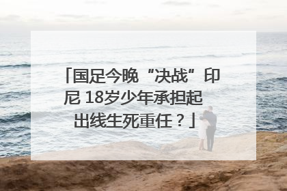 国足今晚“决战”印尼 18岁少年承担起出线生死重任？