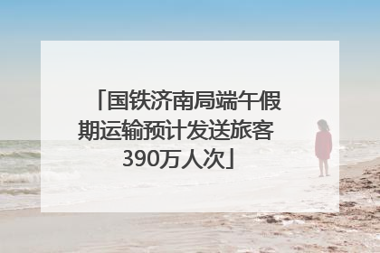 国铁济南局端午假期运输预计发送旅客390万人次
