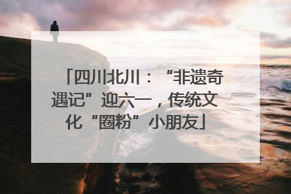 四川北川：“非遗奇遇记”迎六一，传统文化“圈粉”小朋友